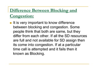 Difference Between Blocking and 
Congestion: 
 It is very important to know difference 
between blocking and congestion. Some 
people think that both are same, but they 
differ from each other. If all the SD resources 
are full and not available for SD assign then 
its come into congestion. If at a particular 
time call is attempted and it fails then it 
known as Blocking. 
 