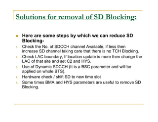 Solutions for removal of SD Blocking: 
 Here are some steps by which we can reduce SD 
Blocking- 
1. Check the No. of SDCCH channel Available, if less then 
increase SD channel taking care that there is no TCH Blocking. 
2. Check LAC boundary, If location update is more then change the 
LAC of that site and set C2 and HYS. 
3. Use of Dynamic SDCCH (It is a BSC parameter and will be 
applied on whole BTS). 
4. Hardware check / shift SD to new time slot 
5. Some times BMA and HYS parameters are useful to remove SD 
Blocking. 
 