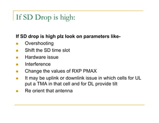 If SD Drop is high: 
If SD drop is high plz look on parameters like- 
 Overshooting 
 Shift the SD time slot 
 Hardware issue 
 Interference 
 Change the values of RXP PMAX 
 It may be uplink or downlink issue in which cells for UL 
put a TMA in that cell and for DL provide tilt 
 Re orient that antenna 
 