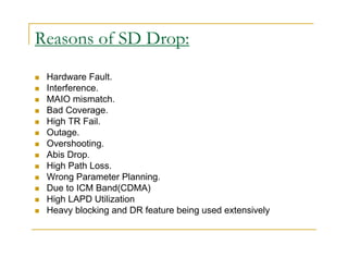 Reasons of SD Drop: 
 Hardware Fault. 
 Interference. 
 MAIO mismatch. 
 Bad Coverage. 
 High TR Fail. 
 Outage. 
 Overshooting. 
 Abis Drop. 
 High Path Loss. 
 Wrong Parameter Planning. 
 Due to ICM Band(CDMA) 
 High LAPD Utilization 
 Heavy blocking and DR feature being used extensively 
 