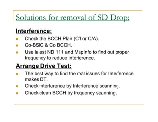 Solutions for removal of SD Drop: 
Interference: 
 Check the BCCH Plan (C/I or C/A). 
 Co-BSIC  Co BCCH. 
 Use latest ND 111 and MapInfo to find out proper 
frequency to reduce interference. 
Arrange Drive Test: 
 The best way to find the real issues for Interference 
makes DT. 
 Check interference by Interference scanning. 
 Check clean BCCH by frequency scanning. 
 