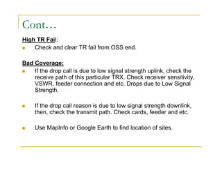 Cont… 
High TR Fail: 
 Check and clear TR fail from OSS end. 
Bad Coverage: 
 If the drop call is due to low signal strength uplink, check the 
receive path of this particular TRX. Check receiver sensitivity, 
VSWR, feeder connection and etc. Drops due to Low Signal 
Strength. 
 If the drop call reason is due to low signal strength downlink, 
then, check the transmit path. Check cards, feeder and etc. 
 Use MapInfo or Google Earth to find location of sites. 
 