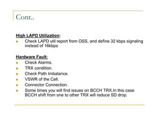 Cont.. 
High LAPD Utilization: 
 Check LAPD util report from OSS, and define 32 kbps signaling 
instead of 16kbps 
Hardware Fault: 
 Check Alarms. 
 TRX condition. 
 Check Path Imbalance. 
 VSWR of the Cell. 
 Connector Connection. 
 Some times you will find issues on BCCH TRX.In this case 
BCCH shift from one to other TRX will reduce SD drop. 
 