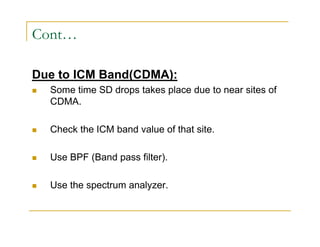 Cont… 
Due to ICM Band(CDMA): 
 Some time SD drops takes place due to near sites of 
CDMA. 
 Check the ICM band value of that site. 
 Use BPF (Band pass filter). 
 Use the spectrum analyzer. 
 