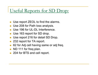 Useful Reports for SD Drop: 
 Use report ZEOL to find the alarms. 
 Use 208 for Path loss analysis. 
 Use 196 for UL-DL Interference. 
 Use 163 report for SD drop. 
 Use report 216 for detail SD Drop. 
 232 report for TA report. 
 62 for Adj cell having same or adj freq. 
 ND 111 for freq plan. 
 204 for BTS and cell report. 
 