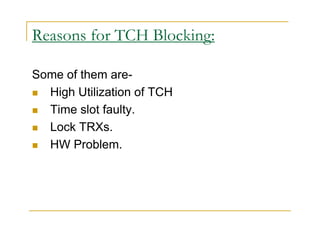 Reasons for TCH Blocking: 
Some of them are- 
 High Utilization of TCH 
 Time slot faulty. 
 Lock TRXs. 
 HW Problem. 
 