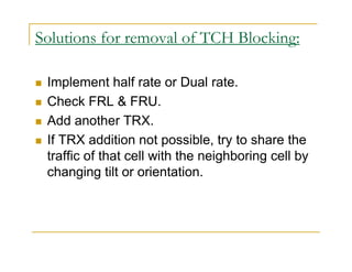 Solutions for removal of TCH Blocking: 
 Implement half rate or Dual rate. 
 Check FRL  FRU. 
 Add another TRX. 
 If TRX addition not possible, try to share the 
traffic of that cell with the neighboring cell by 
changing tilt or orientation. 
 