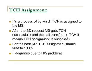 TCH Assignment: 
 It’s a process of by which TCH is assigned to 
the MS. 
 After the SD request MS gets TCH 
successfully and the call transfers to TCH it 
means TCH assignment is successful. 
 For the best KPI TCH assignment should 
tend to 100%. 
 It degrades due to HW problems. 
 