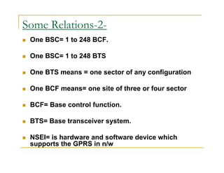 Some Relations-2- 
 One BSC= 1 to 248 BCF. 
 One BSC= 1 to 248 BTS 
 One BTS means = one sector of any configuration 
 One BCF means= one site of three or four sector 
 BCF= Base control function. 
 BTS= Base transceiver system. 
 NSEI= is hardware and software device which 
supports the GPRS in n/w 
 