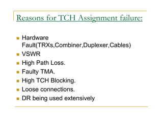 Reasons for TCH Assignment failure: 
 Hardware 
Fault(TRXs,Combiner,Duplexer,Cables) 
 VSWR 
 High Path Loss. 
 Faulty TMA. 
 High TCH Blocking. 
 Loose connections. 
 DR being used extensively 
 
