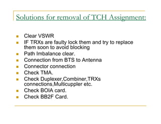 Solutions for removal of TCH Assignment: 
 Clear VSWR 
 IF TRXs are faulty lock them and try to replace 
them soon to avoid blocking 
 Path Imbalance clear. 
 Connection from BTS to Antenna 
 Connector connection 
 Check TMA. 
 Check Duplexer,Combiner,TRXs 
connections,Multicuppler etc. 
 Check BOIA card. 
 Check BB2F Card. 
 
