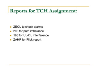 Reports for TCH Assignment: 
 ZEOL to check alarms 
 208 for path imbalance 
 196 for UL-DL interference 
 ZAHP for Flick report 
 