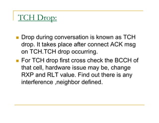 TCH Drop: 
 Drop during conversation is known as TCH 
drop. It takes place after connect ACK msg 
on TCH.TCH drop occurring. 
 For TCH drop first cross check the BCCH of 
that cell, hardware issue may be, change 
RXP and RLT value. Find out there is any 
interference ,neighbor defined. 
 
