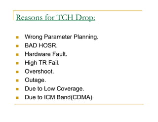 Reasons for TCH Drop: 
 Wrong Parameter Planning. 
 BAD HOSR. 
 Hardware Fault. 
 High TR Fail. 
 Overshoot. 
 Outage. 
 Due to Low Coverage. 
 Due to ICM Band(CDMA) 
 