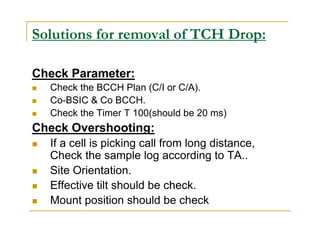 Solutions for removal of TCH Drop: 
Check Parameter: 
 Check the BCCH Plan (C/I or C/A). 
 Co-BSIC  Co BCCH. 
 Check the Timer T 100(should be 20 ms) 
Check Overshooting: 
 If a cell is picking call from long distance, 
Check the sample log according to TA.. 
 Site Orientation. 
 Effective tilt should be check. 
 Mount position should be check 
 