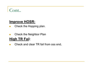 Cont.. 
Improve HOSR: 
 Check the Hopping plan. 
 Check the Neighbor Plan 
High TR Fail: 
 Check and clear TR fail from oss end. 
 