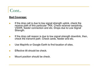 Cont.. 
Bad Coverage: 
 If the drop call is due to low signal strength uplink, check the 
receive path of this particular TRX. Check receiver sensitivity, 
VSWR, feeder connection and etc. Drops due to Low Signal 
Strength. 
 If the drop call reason is due to low signal strength downlink, then, 
check the transmit path. Check cards, feeder and etc. 
 Use MapInfo or Google Earth to find location of sites. 
 Effective tilt should be check. 
 Mount position should be check. 
 