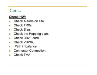 Cont.. 
Check HW: 
 Check Alarms on site. 
 Check TRXs. 
 Check Slips. 
 Check the Hopping plan. 
 Check BB2F card. 
 Check VSWR, 
 Path imbalance. 
 Connector Connection. 
 Check TMA 
 