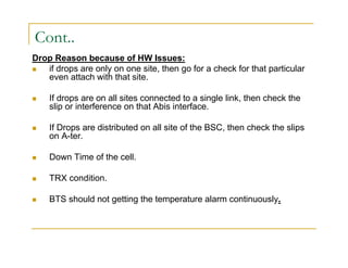 Cont.. 
Drop Reason because of HW Issues: 
 if drops are only on one site, then go for a check for that particular 
even attach with that site. 
 If drops are on all sites connected to a single link, then check the 
slip or interference on that Abis interface. 
 If Drops are distributed on all site of the BSC, then check the slips 
on A-ter. 
 Down Time of the cell. 
 TRX condition. 
 BTS should not getting the temperature alarm continuously. 
 