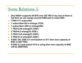 Some Relations-3- 
 One NSEI= supports 64 BTS and 128 TRX if any one of them is 
full then we can assign second NSEI port in same BSC 
 1TRX=117 subscriber 
 1 subscriber=25 m erlangs (TCH) 
 1 subscriber=.004 m erlangs(SD) 
 1 TRX=2.94 erlang(2% GOS ) 
 2 TRX=8.2 erlang(2% GOS ) 
 3 TRX=14.6 erlang(2% GOS ) 
 4 TRX=21.2 erlang(2% GOS ) 
 If BSC 3VI, OSS is 4 and System is S11 then max capacity of 
BSC is 660 TRXs. 
 If OSS 4.2 and system S12 is using then max capacity of BSC 
will be 2000TRXs 
 