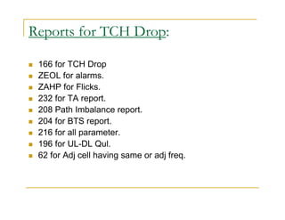 Reports for TCH Drop: 
 166 for TCH Drop 
 ZEOL for alarms. 
 ZAHP for Flicks. 
 232 for TA report. 
 208 Path Imbalance report. 
 204 for BTS report. 
 216 for all parameter. 
 196 for UL-DL Qul. 
 62 for Adj cell having same or adj freq. 
 