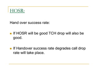 HOSR: 
Hand over success rate: 
 If HOSR will be good TCH drop will also be 
good. 
 If Handover success rate degrades call drop 
rate will take place. 
 