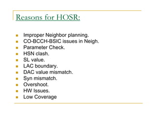 Reasons for HOSR: 
 Improper Neighbor planning. 
 CO-BCCH-BSIC issues in Neigh. 
 Parameter Check. 
 HSN clash. 
 SL value. 
 LAC boundary. 
 DAC value mismatch. 
 Syn mismatch. 
 Overshoot. 
 HW Issues. 
 Low Coverage 
 