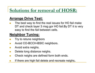 Solutions for removal of HOSR: 
Arrange Drive Test: 
 The best way to find the real issues for HO fail make 
DT and check layer 3 msg gor HO fail.By DT it is very 
easy to find the fail between cells. 
Neighbor Tuning: 
 Try to retune neighbors 
 Avoid CO-BCCH-BSIC neighbors. 
 Avoid extra neighs. 
 Delete long distance neighs. 
 Check neighs are defined form both ends. 
 If there are high fail delete and recreate neighs. 
 