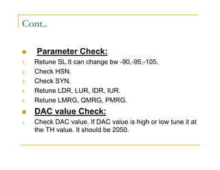 Cont.. 
 Parameter Check: 
1. Retune SL.It can change bw -90,-95,-105. 
2. Check HSN. 
3. Check SYN. 
4. Retune LDR, LUR, IDR, IUR. 
5. Retune LMRG, QMRG, PMRG. 
 DAC value Check: 
1. Check DAC value. If DAC value is high or low tune it at 
the TH value. It should be 2050. 
 