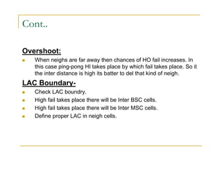 Cont.. 
Overshoot: 
 When neighs are far away then chances of HO fail increases. In 
this case ping-pong HI takes place by which fail takes place. So it 
the inter distance is high its batter to del that kind of neigh. 
LAC Boundary- 
 Check LAC boundry. 
 High fail takes place there will be Inter BSC cells. 
 High fail takes place there will be Inter MSC cells. 
 Define proper LAC in neigh cells. 
 