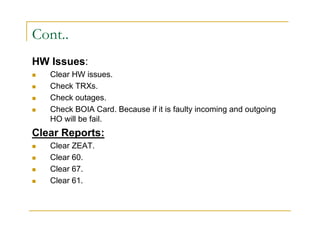 Cont.. 
HW Issues: 
 Clear HW issues. 
 Check TRXs. 
 Check outages. 
 Check BOIA Card. Because if it is faulty incoming and outgoing 
HO will be fail. 
Clear Reports: 
 Clear ZEAT. 
 Clear 60. 
 Clear 67. 
 Clear 61. 
 