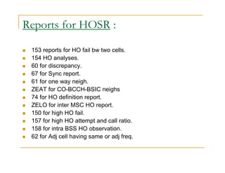 Reports for HOSR : 
 153 reports for HO fail bw two cells. 
 154 HO analyses. 
 60 for discrepancy. 
 67 for Sync report. 
 61 for one way neigh. 
 ZEAT for CO-BCCH-BSIC neighs 
 74 for HO definition report. 
 ZELO for inter MSC HO report. 
 150 for high HO fail. 
 157 for high HO attempt and call ratio. 
 158 for intra BSS HO observation. 
 62 for Adj cell having same or adj freq. 
 