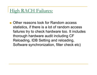High RACH Failures: 
 Other reasons look for Random access 
statistics, if there is a lot of random access 
failures try to check hardware too. It includes 
thorough hardware audit including CF 
Reloading, IDB Setting and reloading, 
Software synchronization, filter check etc) 
 