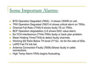Some Important Alarms: 
 BTS Operation Degraded (7604) - It shows VSWR on cell. 
 TRX Operation Degraded (7607)-It shows critical alarm on TRXs. 
 Channel Fail Rate (7745)-It shows faulty TS on TRXs. 
 BCF Operation degradation ()-It shows DAC value alarm. 
 Ex-TCH Interference (7744)-TRXs faulty or back plan problem. 
 Mean Holding Time(7743)-to detect faulty channels. 
 Working SD Ratio Below TH level (7712)- .Its for the ratio of SDs. 
 LAPD Fail-TX link fail. 
 Antenna Connection Faulty (7606)-Shows faulty in cable 
connections. 
 High Temp Alarm-TRXs begins fluctuating. 
 