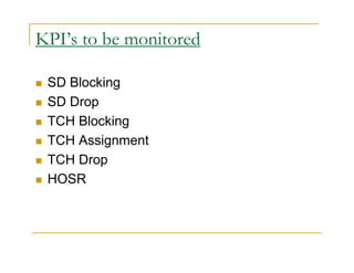 KPI’s to be monitored 
 SD Blocking 
 SD Drop 
 TCH Blocking 
 TCH Assignment 
 TCH Drop 
 HOSR 
 