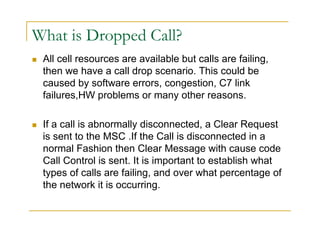 What is Dropped Call? 
 All cell resources are available but calls are failing, 
then we have a call drop scenario. This could be 
caused by software errors, congestion, C7 link 
failures,HW problems or many other reasons. 
 If a call is abnormally disconnected, a Clear Request 
is sent to the MSC .If the Call is disconnected in a 
normal Fashion then Clear Message with cause code 
Call Control is sent. It is important to establish what 
types of calls are failing, and over what percentage of 
the network it is occurring. 
 