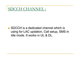 SDCCH CHANNEL : 
 SDCCH is a dedicated channel which is 
using for LAC updation, Call setup, SMS in 
idle mode. It works in UL  DL. 
 