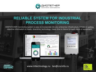 www.intechnology.ru lan@cncinfo.ru
RELIABLE SYSTEM FOR INDUSTRIAL
PROCESS MONITORING
DISPATCHER monitoring system is easy to incorporate into any enterprise infrastructure. It helps in getting
objective information on loads, downtime, technology, mean time to failure for each piece of equipment.
 