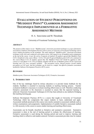 International Journal of Humanities, Art and Social Studies (IJHAS), Vol. 6, No.1, February 2021
33
EVALUATION OF STUDENT PERCEPTIONS ON
“MUDDIEST POINT” CLASSROOM ASSESSMENT
TECHNIQUE IMPLEMENTED AS A FORMATIVE
ASSESSMENT METHOD
H. A. Seneviratne and M. Thenabadu
University of Vocational Technology, Sri Lanka
ABSTRACT
The purpose of this study is to use “Muddiest point” classroom assessment technique as a type of formative
assessment in Software Development Practices (ICT) course at University of Vocational Technology and to
assess student perceptions on the technique. The study employed “Muddiest point” classroom assessment
technique in the class and conducted a perception survey with regard to use of muddiest point assignments
at the end of the course. As per the survey A majority of students 30 numbers agreed that Muddiest Point
CAT is beneficial to the course (Mean =4.24 n=45) and 28 agreed Muddiest point CAT to be continued in
the course.(Mean=4.22) 24 students agreed that The Muddiest Point CAT should be applied to other
courses as well (Mean=4.18. 53% of students satisfied with the use of Muddiest point CAT for Classroom
learning and 31% were extremely satisfied . The perception survey showed positive overall student
perception on CAT used. And the technique can be used as a simple, but effective formative assessment
method for Software Development Practices (ICT) course.
KEYWORDS
Muddiest point, Classroom Assessment Techniques (CAT), Formative Assessment
1. INTRODUCTION
One of the key challenges faced by tertiary education is to provide timely feedback for the
students. Feedback is essential in assessing students in teaching learning process. Teacher
evaluation feedback is necessary to evaluate teaching effectiveness as well. Therefore conducting
formative assessment in the classroom is essential to ensure that the expected learning is
achieved. Classroom Assessment Techniques (CAT) has been utilized as one method of bridging
this teaching learning gap.
Software Development Practices (ICT) is a course that taught at University of Vocational
Technology which has components that expect students to learn, understand and apply.
Assessment methods practiced in this course were mostly summative assessment methods such as
written examinations and assignments. Implementation of suitable formative assessment method
is a felt necessity in this course to assess student learning and teaching effectiveness.
Assessments can be broadly classified as formative and summative assessment. Summative
assessment is done at the end of learning period to evaluate the effectiveness of learning.
Formative assessment is used during the learning period and used to improve learning and
teaching which is reflective and student centered. Formative assessment provides time for student
 