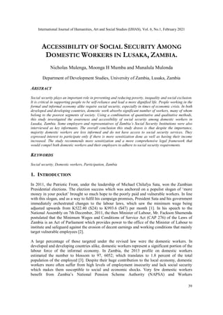International Journal of Humanities, Art and Social Studies (IJHAS), Vol. 6, No.1, February 2021
39
ACCESSIBILITY OF SOCIAL SECURITY AMONG
DOMESTIC WORKERS IN LUSAKA, ZAMBIA.
Nicholas Mulenga, Moonga H Mumba and Munalula Mulonda
Department of Development Studies, University of Zambia, Lusaka, Zambia
ABSTRACT
Social security plays an important role in preventing and reducing poverty, inequality and social exclusion.
It is critical in supporting people to be self-reliance and lead a more dignified life. People working in the
formal and informal economy alike require social security, especially in times of economic crisis. In both
developed and developing countries, domestic work absorbs significant number of workers, many of whom
belong to the poorest segments of society. Using a combination of quantitative and qualitative methods,
this study investigated the awareness and accessibility of social security among domestic workers in
Lusaka, Zambia. Some employers and representatives of Zambia’s Social Security Institutions were also
interviewed as key informants. The overall conclusion this study draws is that despite the importance,
majority domestic workers are less informed and do not have access to social security services. They
expressed interest to participate only if there is more sensitization done as well as having their income
increased. The study recommends more sensitization and a more comprehensive legal framework that
would compel both domestic workers and their employers to adhere to social security requirements.
KEYWORDS
Social security, Domestic workers, Participation, Zambia
1. INTRODUCTION
In 2011, the Patriotic Front, under the leadership of Michael Chilufya Sata, won the Zambian
Presidential elections. The election success which was anchored on a populist slogan of ‘more
money in your pocket’ brought so much hope to the poorly paid and vulnerable workers. In line
with this slogan, and as a way to fulfil his campaign promises, President Sata and his government
immediately orchestrated changes to the labour laws, which saw the minimum wage being
adjusted upwards from K522.40 ($24) to K993.6 ($47) per month [1]. In his speech to the
National Assembly on 7th December, 2011, the then Minister of Labour, Mr. Fackson Shamenda
postulated that the Minimum Wages and Conditions of Service Act (CAP 276) of the Laws of
Zambia is an Act of Parliament which provides power to the office of the Minister of Labour to
institute and safeguard against the erosion of decent earnings and working conditions that mainly
target vulnerable employees [2].
A large percentage of those targeted under the revised law were the domestic workers. In
developed and developing countries alike, domestic workers represent a significant portion of the
labour force of the informal economy. In Zambia, the 2013 profile on domestic workers
estimated the number to blossom to 97, 6052; which translates to 1.8 percent of the total
population of the employed [3]. Despite their huge contribution to the local economy, domestic
workers more often suffer from high levels of employment insecurity and lack social security
which makes them susceptible to social and economic shocks. Very few domestic workers
benefit from Zambia’s National Pension Scheme Authority (NAPSA) and Workers
 