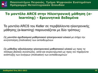 Τν κνληέιν ARCS ζηελ Ηιεθηξνληθή κάζεζε (e-
         learning) - Δξεπλεηηθά δεδνκέλα

Σν κνληέιν ARCS ηνπ Keller ζε πεξηβάιινληα ειεθηξνληθήο
κάζεζεο (e-learning) παξνπζηάδεηαη κε δύν ηξόπνπο:

Ωρ μονηέλο ζσεδιαζμού μαθηζιακού ηλεκηπονικού ςλικού με ζηόσο ηην
κινηηοποίηζη (motivation) ηων εκπαιδεςμένων


Ωρ μέθοδορ αξιολόγηζηρ ηλεκηπονικού μαθηζιακού ςλικού ωρ ππορ ηιρ
ηέζζεπιρ βαζικέρ ζςνιζηώζερ, αλλά και ζςγκενηπωηικά ωρ ππορ ηον παπάγονηα
ανάπηςξηρ ηων κινήηπων (motivation) ηων εκπαιδεςομένων




Αθαδεκατθό Έηνο 2011-2012                                                   10
 