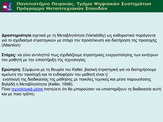 Γξαζηεξηόηεηα ζρεηηθά κε ηε Μεηαβιεηόηεηα (Variability) σο θαζνξηζηηθό παξάγνληα
γηα ην ζρεδηαζκό ζηξαηεγηθώλ κε ζηόρν ηελ πξνζέιθπζε θαη δηαηήξεζε ηεο πξνζνρήο
(Attention)

Σηόρνο: λα γίλεη αληηιεπηό πσο ζρεδηάδνπκε ζηξαηεγηθέο ελεξγνπνίεζεο ησλ θηλήηξσλ
ηνπ καζεηή κε ηελ ππνζηήξημε ηεο ηερλνινγίαο

Δξώηεζε: ΢ύκθσλα κε ηε ζεσξία ηνπ Keller, βαζηθή ζηξαηεγηθή γηα λα δηαηεξήζνπκε
ακείσηε ηελ πξνζνρή θαη ην ελδηαθέξνλ ηνπ καζεηή είλαη ε
 ελαιιαγή ηεο δηαδηθαζίαο ηεο κάζεζεο κε πνηθίιεο ηερληθέο θαη κέζα παξνπζίαζεο
δειαδή ε Μεηαβιεηόηεηα (Keller, 1998).
Πνηα ηερλνινγηθά κέζα πηζηεύεηε όηη ζα κπνξνύζαλ λα ππνζηεξίμνπλ ηε δηαδηθαζία απηή
θαη κε πνην ηξόπν;




 Αθαδεκατθό Έηνο 2011-2012                                                         12
 
