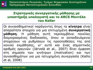 Σηξαηεγηθέο ζπλεξγαηηθήο κάζεζεο κε
     ππνζηήξημε ππνινγηζηή θαη ην ARCS Μνληέιν
                     ηνπ Keller
Oη ζπλαηζζεκαηηθνί παξάγνληεο όπσο ηα θίλεηξα είλαη
απαξαίηεην ζηνηρείν γηα κηα επηηπρεκέλε ζπλεξγαηηθή
κάζεζε. Η κάζεζε απηή πεξηιακβάλεη πνηθίιεο
δηακνηξαζκέλεο δηαδηθαζίεο, όπνπ νη εθπαηδεπόκελνη
ζηνρεύνπλ λα ξπζκίζνπλ ηηο πξνϋπνζέζεηο ηεο από
θνηλνύ εθκάζεζεο, γη’ απηό θαη έλαο ζεκαληηθόο
αξηζκόο εξεπλώλ (Järvelä et al., 2007) δίλεη έκθαζε
ζηε ζεκαζία ησλ θηλήηξσλ (motivation) θαη ησλ
ζπλαηζζεκάησλ γηα κηα πεηπρεκέλε ζπλεξγαζία (Kallio
et al, 2008)

Αθαδεκατθό Έηνο 2011-2012                         16
 