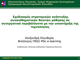 Σρεδηαζκόο ζηξαηεγηθώλ αλάπηπμεο
     ζπλαηζζεκαηηθώλ δεηθηώλ κάζεζεο ζε
ζπλεξγαηηθά πεξηβάιινληα κε ηελ ππνζηήξημε ηεο
                 ηερλνινγίαο



                        Αιεμαλδξή Διεπζεξία
                   Φηιόινγνο ΠΔ02 MSc e-learning
                  Δπηβιέπνπζα: Δπίθνπξε θαζεγήηξηα Παξαζθεπά Φσηεηλή




Αθαδεκατθό Έηνο 2011-2012                                              2
 