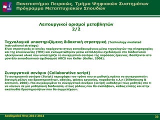 Λεηηνπξγηθνί νξηζκνί κεηαβιεηώλ
                                   2/2


Τερλνινγηθά ππνζηεξηδόκελε δηδαθηηθή ζηξαηεγηθή                   (Technology mediated
instructional strategy)
Δίλαη ζηξαηεγηθέο νη νπνίεο παξέρνληαη ζηνπο εθπαηδεπνκέλνπο κέζσ ηερλνινγηώλ ηεο πιεξνθνξίαο
θαη ηεο επηθνηλσλίαο (ΤΠΔ) θαη ελζσκαηώζεθαλ κέζσ θαηάιιεινπ ζρεδηαζκνύ ζην δηαδηθηπαθό
ειεθηξνληθό πιηθό πνπ ππνζηεξίδεη ην ζπλεξγαηηθό ζελάξην ηεο παξνύζαο έξεπλαο. Βαζίδνληαη ζην
κνληέιν εθπαηδεπηηθνύ ζρεδηαζκνύ ARCS ηνπ Keller (Keller, 2008).




Σπλεξγαηηθό ζελάξην (Collaborative script)
Τν ζπλεξγαηηθό ζελάξην (Script) πεξηγξάθεη ηνλ ηξόπν πνπ νη καζεηέο πξέπεη λα ζπλεξγαζηνύλ:
δηαλνκή ξόισλ θαη δξαζηεξηνηήησλ, νδεγίεο, θάζεηο εξγαζίαο, παξαδνηέα θ.ι.π (Dillenbourg &
Jermann, 2006). Πην ζπγθεθξηκέλα ην ζπλεξγαηηθό ζελάξην (script) θαζνδεγεί ηνπο καζεηέο ζην ηη
λα θάλνπλ ζε κηα καζεζηαθή δηαδηθαζία, ζηνπο ξόινπο πνπ ζα αλαιάβνπλ, θαζώο επίζεο θαη ζηελ
αθνινπζία δξαζηεξηνηήησλ πνπ ζα ζπκκεηέρνπλ.




Αθαδεκατθό Έηνο 2011-2012                                                                        22
 
