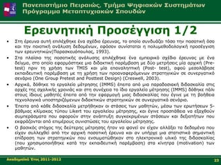 Δξεπλεηηθή Πξνζέγγηζε 1/2
•   Σηε έξεπλα απηή επηιέρζεθε έλα ζρέδην έξεπλαο, ην νπνίν ζπλδπάδεη ηόζν ηελ πνζνηηθή όζν
    θαη ηελ πνηνηηθή αλάιπζε δεδνκέλσλ, εθόζνλ ζπλίζηαηαη ε πνιπκεζνδνινγηθή πξνζέγγηζε
    ησλ εξεπλεηηθώλ(Παξαζθεπόπνπινο, 1993).
•   Σηα πιαίζηα ηεο πνζνηηθήο αλάιπζεο επηιέρζεθε έλα εκπεηξηθό ζρέδην έξεπλαο κε έλα
    δείγκα, ζην νπνίν εθαξκόζηεθε κηα δηδαθηηθή παξέκβαζε κε δύν κεηξήζεηο κία αξρηθή (Pre-
    test) πξηλ ηε ρξήζε ησλ TMIS θαη κία επαλαιεπηηθή (Post- test), αθνύ κεζνιάβεζε
    εθπαηδεπηηθή παξέκβαζε κε ηε ρξήζε ησλ πξναλαθεξόκελσλ ζηξαηεγηθώλ ζε ζπλεξγαηηθό
    ζελάξην (One Group Pretest and Posttest Design) (Creswell, 2003).
•   Αξρηθά, δόζεθε ην εξγαιείν κέηξεζεο (IMMS) έπεηηα από κηα παξαδνζηαθή δηδαζθαιία ζηηο
    αξρέο ηεο ζρνιηθήο ρξνληάο θαη ζηε ζπλέρεηα ην ίδην εξγαιείν κέηξεζεο (IMMS) δόζεθε πάιη
    ζηνπο ίδηνπο καζεηέο έπεηηα από ηελ εθαξκνγή κηαο δηδαζθαιίαο πνπ έγηλε κε ηε βνήζεηα
    ηερλνινγηθά ππνζηεξηδόκελσλ δηδαθηηθώλ ζηξαηεγηθώλ ζε ζπλεξγαηηθά ζελάξηα.
•   Έπεηηα από θάζε δηδαζθαιία κεηξήζεθαλ νη ζηάζεηο ησλ καζεηώλ, κέζσ ησλ εξσηήζεσλ 5-
    βάζκηαο θιίκαθαο ηύπνπ Likert ηνπ εξγαιείνπ κέηξεζεο, θαη έγηλε πξνζπάζεηα λα εμαρζνύλ
    ζπκπεξάζκαηα πνπ αθνξνύλ ζηελ αλάπηπμε ζπγθεθξηκέλσλ ζηάζεσλ θαη δεμηνηήησλ πνπ
    εθθξάδνληαη από επηκέξνπο ζπληζηώζεο ηνπ εξγαιείνπ κέηξεζεο.
•   Ο βαζηθόο ζηόρνο ηεο δεύηεξεο κέηξεζεο ήηαλ λα θαλεί αλ είραλ αιιάμεη ηα δεδνκέλα πνπ
    είραλ ζπιιερζεί από ηελ αξρηθή πνζνηηθή έξεπλα θαη αλ ππήξρε κηα ζηαηηζηηθά ζεκαληηθή
    επίδξαζε ησλ ζηξαηεγηθώλ πνπ ελζσκαηώζεθαλ ζην ειεθηξνληθό πιηθό ηεο δηδαζθαιίαο
    (πνπ ρξεζηκνπνηήζεθε θαηά ηελ εθπαηδεπηηθή παξέκβαζε) ζηα θίλεηξα (motivation) ησλ
    καζεηώλ.

Αθαδεκατθό Έηνο 2011-2012                                                                  23
 