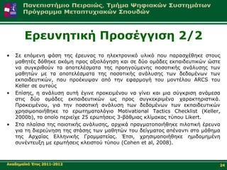 Δξεπλεηηθή Πξνζέγγηζε 2/2
•   Σε επόκελε θάζε ηεο έξεπλαο ην ειεθηξνληθό πιηθό πνπ παξαζρέζεθε ζηνπο
    καζεηέο δόζεθε αθόκε πξνο αμηνιόγεζε θαη ζε δύν νκάδεο εθπαηδεπηηθώλ ώζηε
    λα ζπγθξηζνύλ ηα απνηειέζκαηα ηεο πξνεγνύκελεο πνζνηηθήο αλάιπζεο ησλ
    καζεηώλ κε ηα απνηειέζκαηα ηεο πνζνηηθήο αλάιπζεο ησλ δεδνκέλσλ ησλ
    εθπαηδεπηηθώλ, πνπ πξνέθπςαλ από ηελ εθαξκνγή ηνπ κνληέινπ ARCS ηνπ
    Κeller ζε απηνύο
•   Δπίζεο, ε αλάιπζε απηή έγηλε πξνθεηκέλνπ λα γίλεη θαη κηα ζύγθξηζε αλάκεζα
    ζηηο δύν νκάδεο εθπαηδεπηηθώλ σο πξνο ζπγθεθξηκέλα ραξαθηεξηζηηθά.
    Πξνθεηκέλνπ, γηα ηελ πνζνηηθή αλάιπζε ησλ δεδνκέλσλ ησλ εθπαηδεπηηθώλ
    ρξεζηκνπνηήζεθε ην εξσηεκαηνιόγην Motivational Tactics Checklist (Keller,
    2000b), ην νπνίν πεξηείρε 25 εξσηήζεηο 3-βάζκηαο θιίκαθαο ηύπνπ Likert.
•   Σηα πιαίζηα ηεο πνηνηηθήο αλάιπζεο, αξρηθά πξαγκαηνπνηήζεθε πηινηηθή έξεπλα
    γηα ηε δηεξεύλεζε ηεο ζηάζεο ησλ καζεηώλ ηνπ δείγκαηνο απέλαληη ζην κάζεκα
    ηεο Αξραίαο Διιεληθήο Γξακκαηείαο. Έηζη, ρξεζηκνπνηήζεθε εκηδνκεκέλε
    ζπλέληεπμε κε εξσηήζεηο θιεηζηνύ ηύπνπ (Cohen et al, 2008).



Αθαδεκατθό Έηνο 2011-2012                                                     24
 