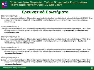 Δξεπλεηηθά Δξσηήκαηα
Δξεπλεηηθό εξώηεκα Ι
Οη ηερλνινγηθά ππνζηεξηδόκελεο δηδαθηηθέο ζηξαηεγηθέο (technology mediated instructional strategies) (TMIS) όηαλ
     ελζσκαηώλνληαη ζε ζπλεξγαηηθά ζελάξηα (CSCL scripts) έρνπλ επίδξαζε ζηα θίλεηξα ησλ εθπαηδεπόκελσλ
     (motivation);

Δξεπλεηηθό εξώηεκα ΙΙ
Οη ηερλνινγηθά ππνζηεξηδόκελεο δηδαθηηθέο ζηξαηεγηθέο (technology mediated instructional strategies TMIS) όηαλ
     ελζσκαηώλνληαη ζε ζπλεξγαηηθά ζελάξηα (CSCL scripts) έρνπλ επίδξαζε ζηελ Πξνζνρή (Attention) ησλ
     εθπαηδεπόκελσλ;

Δξεπλεηηθό εξώηεκα ΙΙΙ
Οη ηερλνινγηθά ππνζηεξηδόκελεο δηδαθηηθέο ζηξαηεγηθέο (technology mediated instructional strategies TMIS) όηαλ
     ελζσκαηώλνληαη ζε ζπλεξγαηηθά ζελάξηα (CSCL scripts) έρνπλ επίδξαζε ζηε Σρεηηθόηεηα – Σπλάθεηα
     (Relevance) ησλ εθπαηδεπόκελσλ;

Δξεπλεηηθό εξώηεκα IV
Οη ηερλνινγηθά ππνζηεξηδόκελεο δηδαθηηθέο ζηξαηεγηθέο (technology mediated instructional strategies TMIS) όηαλ
     ελζσκαηώλνληαη ζε ζπλεξγαηηθά ζελάξηα (CSCL scripts) έρνπλ επίδξαζε ζηελ Δκπηζηνζύλε (Confidence)
     ησλ εθπαηδεπόκελσλ;

Δξεπλεηηθό εξώηεκα V
Οη ηερλνινγηθά ππνζηεξηδόκελεο δηδαθηηθέο ζηξαηεγηθέο (technology mediated instructional strategies TMIS) όηαλ
     ελζσκαηώλνληαη ζε ζπλεξγαηηθά ζελάξηα (CSCL scripts) έρνπλ επίδξαζε ζηελ Ιθαλνπνίεζε (Satisfaction)
    ησλ εθπαηδεπόκελσλ;

  Αθαδεκατθό Έηνο 2011-2012                                                                                      25
 