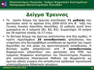 Γείγκα Έξεπλαο
• Τν πξώην δείγκα ηεο έξεπλαο απνηέιεζαλ 71 καζεηέο πνπ
  θνηηνύζαλ θαηά ην ζρνιηθό έηνο 2009-2010 ζηε Β΄ ηάμε ηνπ
  Γεληθνύ Λπθείνπ Κξαληδίνπ Αξγνιίδαο. Οη καζεηέο απηνί ήηαλ
  ρσξηζκέλνη ζε 3 ηκήκαηα (Β1, Β2, Β3). Σπκκεηείραλ 32 αγόξηα
  θαη 39 θνξίηζηα ειηθίαο 16-17 εηώλ.
• Τν δεύηεξν δείγκα ηεο έξεπλαο απνηεινύηαλ από δύν νκάδεο. Η
  πξώηε πεξηειάκβαλε 20 εθπαηδεπηηθνύο θηινιόγνπο πνπ
  ππεξεηνύλ ζηε δεπηεξνβάζκηα εθπαίδεπζε ζε ζρνιεία ηνπ λνκνύ
  Αξγνιίδαο θαη ζην ρώξν ηεο θξνληηζηεξηαθήο εθπαίδεπζεο. Η
  δεύηεξε    νκάδα     απαξηίδνληαλ   από   7    εθπαηδεπηηθνύο
  δηαθνξεηηθώλ εηδηθνηήησλ πνπ θνηηνύζαλ ζην ΠΜΣ ηνπ
  ηκήκαηνο Ψεθηαθώλ ζπζηεκάησλ ηνπ Παλεπηζηεκίνπ Πεηξαηώο
  ζηε θαηεύζπλζε Ηιεθηξνληθή Μάζεζε θαη ζεσξνύληαη σο
  έρνληεο εηδηθέο γλώζεηο ζην εθπαηδεπηηθό ζρεδηαζκό ηερλνινγηθά
  ππνζηεξηδόκελσλ δηδαθηηθώλ ζελαξίσλ.
Αθαδεκατθό Έηνο 2011-2012                                      26
 