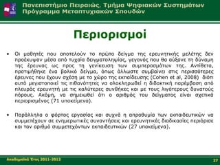 Πεξηνξηζκνί
•   Οη καζεηέο πνπ απνηεινύλ ην πξώην δείγκα ηεο εξεπλεηηθήο κειέηεο δελ
    πξνέθπςαλ κέζα από ηπραία δεηγκαηνιεςίαο, γεγνλόο πνπ ζα αύμαλε ηε δύλακε
    ηεο έξεπλαο σο πξνο ηε γελίθεπζε ησλ ζπκπεξαζκάησλ ηεο. Αληίζεηα,
    πξνηηκήζεθε έλα βνιηθό δείγκα, όπσο άιισζηε ζπκβαίλεη ζηηο πεξηζζόηεξεο
    έξεπλεο πνπ έρνπλ ζρέζε κε ην ρώξν ηεο εθπαίδεπζεο (Cohen et al, 2008) δηόηη
    απηό κεγηζηνπνηεί ηηο πηζαλόηεηεο λα νινθιεξσζεί ε δηδαθηηθή παξέκβαζε από
    πιεπξάο εξεπλεηή κε ηηο θαιύηεξεο ζπλζήθεο θαη κε ηνπο ιηγόηεξνπο δπλαηνύο
    πόξνπο. Αθόκε, λα ζεκεησζεί όηη ν αξηζκόο ηνπ δείγκαηνο είλαη ζρεηηθά
    πεξηνξηζκέλνο (71 ππνθείκελα).

•   Παξάιιεια ν θόξηνο εξγαζίαο θαη ζπρλά ε απξνζπκία ησλ εθπαηδεπηηθώλ λα
    ζπκκεηέρνπλ ζε ελεκεξσηηθέο ζπλαληήζεηο θαη εξεπλεηηθέο δηαδηθαζίεο πεξηόξηζε
    θαη ηνλ αξηζκό ζπκκεηερόλησλ εθπαηδεπηηθώλ (27 ππνθείκελα).




Αθαδεκατθό Έηνο 2011-2012                                                       27
 